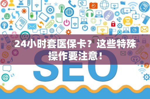 杭州24小时套医保卡？这些特殊操作要注意！